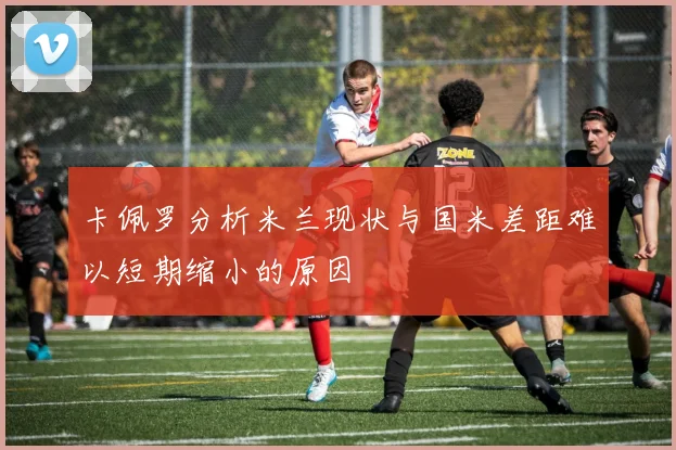 卡佩罗分析米兰现状与国米差距难以短期缩小的原因