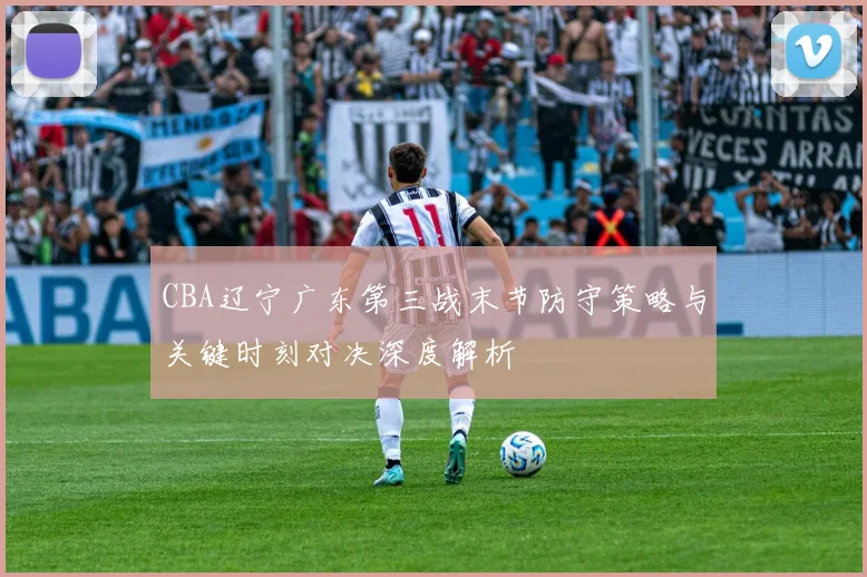 CBA辽宁广东第三战末节防守策略与关键时刻对决深度解析