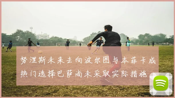 努涅斯未来去向波尔图与本菲卡成热门选择巴萨尚未采取实际措施