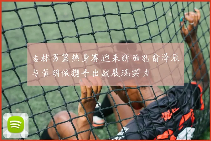吉林男篮热身赛迎来新面孔俞泽辰与黄明依携手出战展现实力