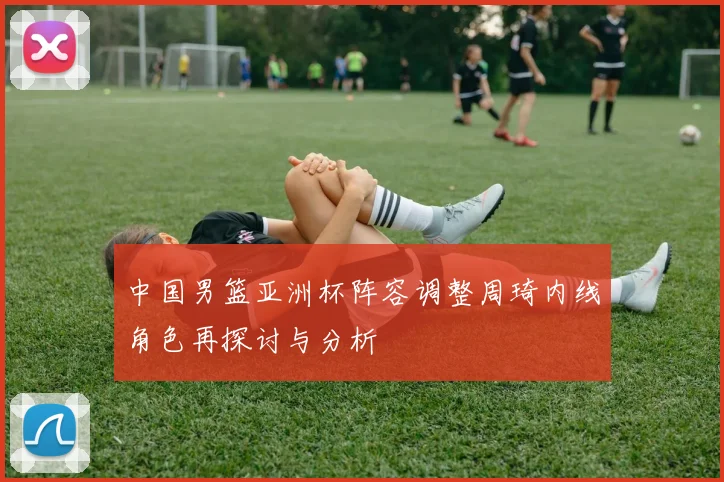 中国男篮亚洲杯阵容调整周琦内线角色再探讨与分析