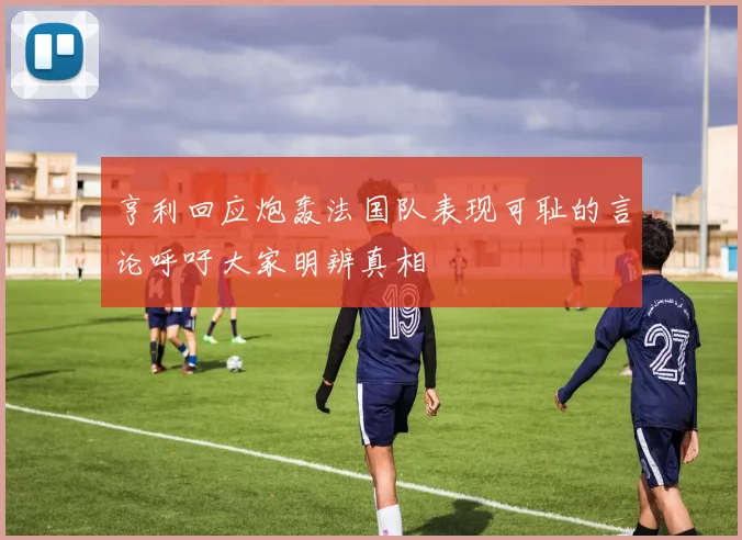 亨利回应炮轰法国队表现可耻的言论呼吁大家明辨真相