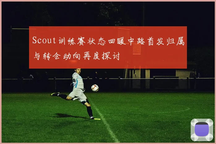 Scout训练赛状态回暖中路首发归属与转会动向再度探讨
