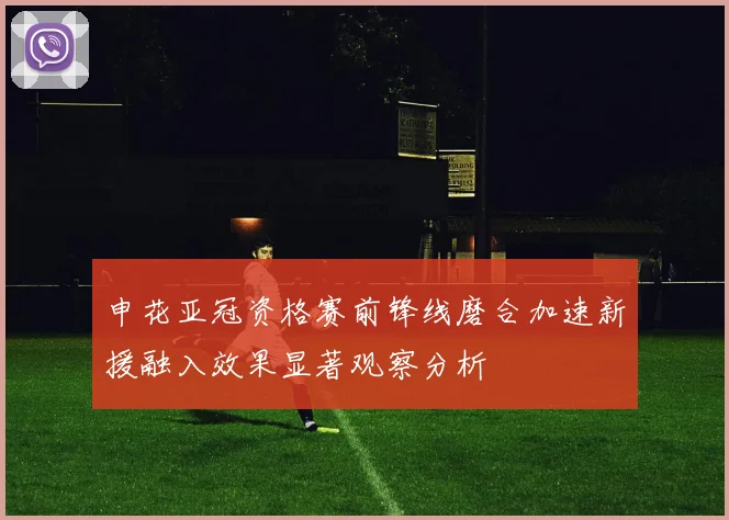 申花亚冠资格赛前锋线磨合加速新援融入效果显著观察分析