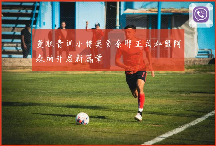 曼联青训小将奥贡奈耶正式加盟阿森纳开启新篇章