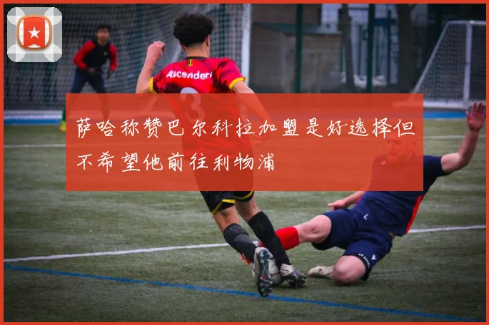 萨哈称赞巴尔科拉加盟是好选择但不希望他前往利物浦