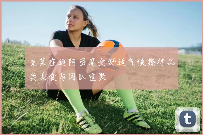 克莱在迈阿密享受舒适气候期待品尝美食与团队重聚
