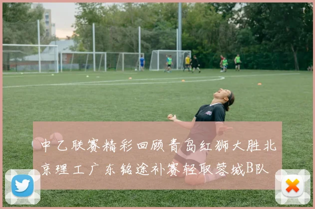 中乙联赛精彩回顾青岛红狮大胜北京理工广东铭途补赛轻取蓉城B队